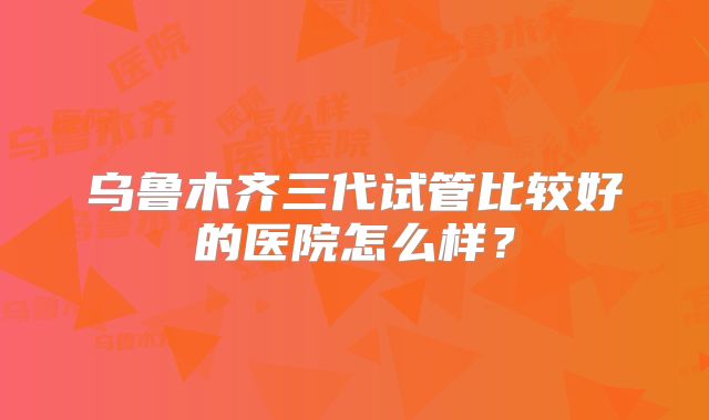 乌鲁木齐三代试管比较好的医院怎么样？