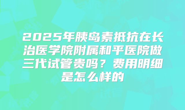 2025年胰岛素抵抗在长治医学院附属和平医院做三代试管贵吗？费用明细是怎么样的