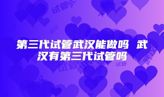 第三代试管武汉能做吗 武汉有第三代试管吗