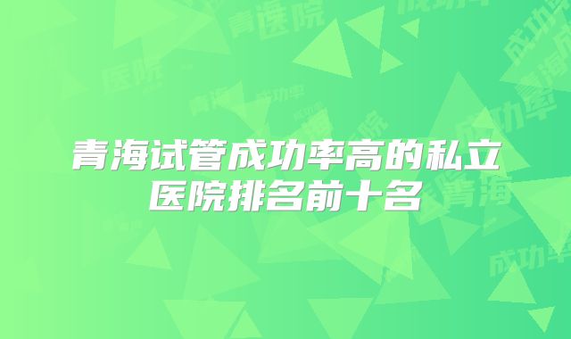 青海试管成功率高的私立医院排名前十名