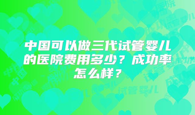 中国可以做三代试管婴儿的医院费用多少？成功率怎么样？