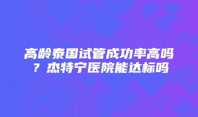 高龄泰国试管成功率高吗？杰特宁医院能达标吗