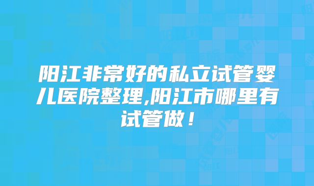 阳江非常好的私立试管婴儿医院整理,阳江市哪里有试管做！