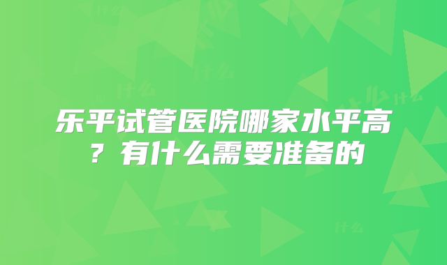 乐平试管医院哪家水平高?有什么需要准备的
