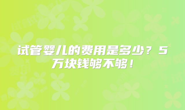 试管婴儿的费用是多少?5万块钱够不够!