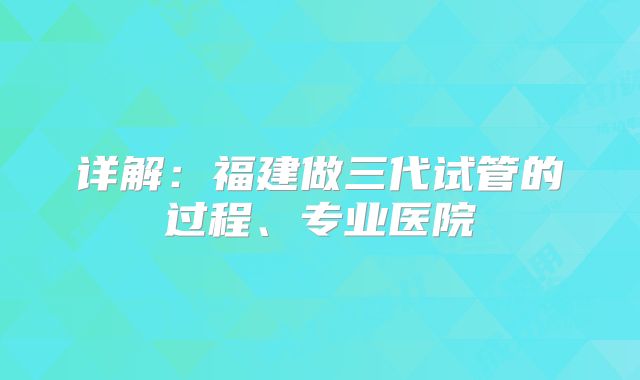 详解：福建做三代试管的过程、专业医院