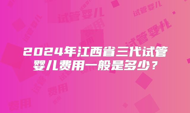 2024年江西省三代试管婴儿费用一般是多少？