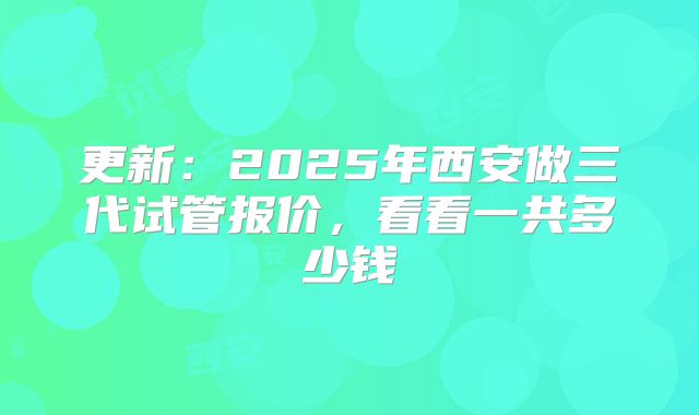更新：2025年西安做三代试管报价，看看一共多少钱