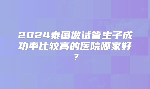 2024泰国做试管生子成功率比较高的医院哪家好？