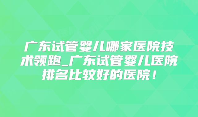 广东试管婴儿哪家医院技术领跑_广东试管婴儿医院排名比较好的医院！