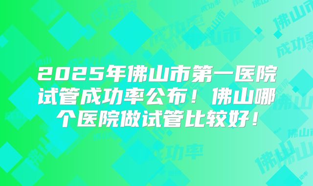 2025年佛山市第一医院试管成功率公布！佛山哪个医院做试管比较好！
