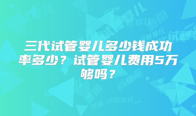 三代试管婴儿多少钱成功率多少？试管婴儿费用5万够吗？
