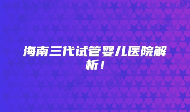 海南三代试管婴儿医院解析！