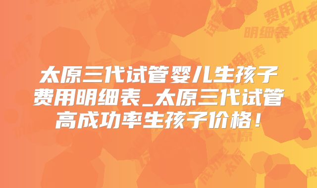 太原三代试管婴儿生孩子费用明细表_太原三代试管高成功率生孩子价格！