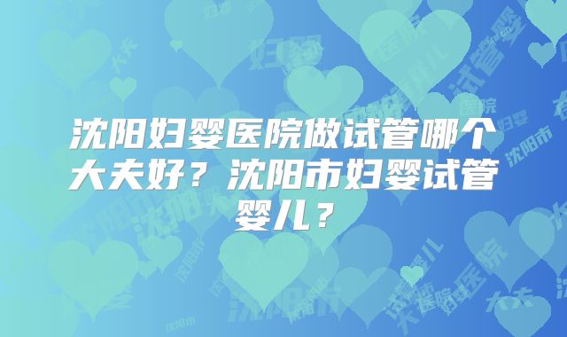 沈阳妇婴医院做试管哪个大夫好？沈阳市妇婴试管婴儿？