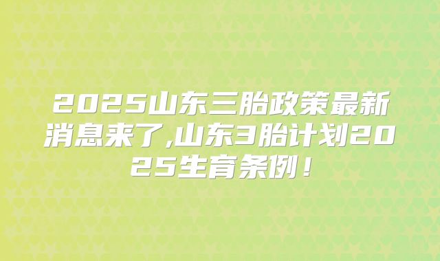 2025山东三胎政策最新消息来了,山东3胎计划2025生育条例!