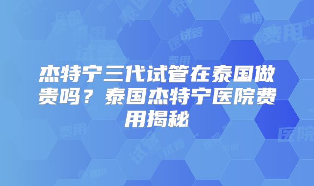 杰特宁三代试管在泰国做贵吗？泰国杰特宁医院费用揭秘