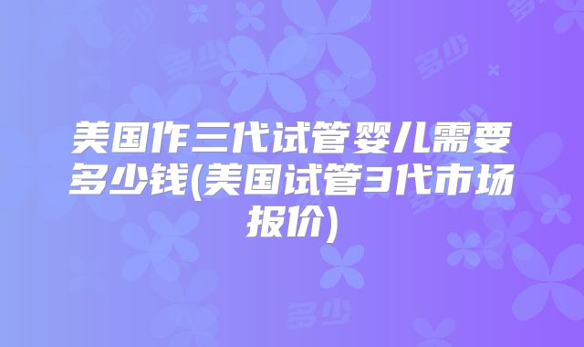 美国作三代试管婴儿需要多少钱(美国试管3代市场报价)