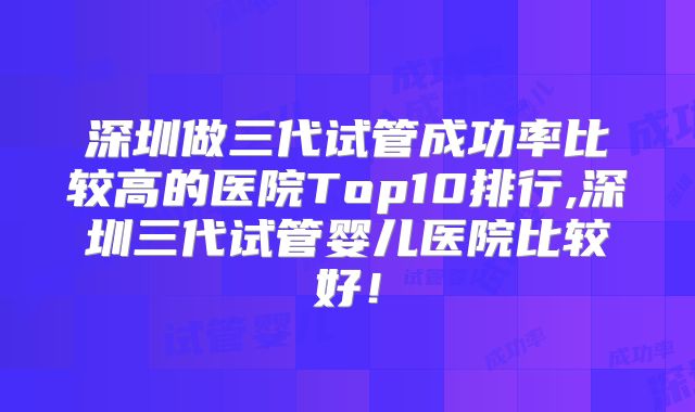 深圳做三代试管成功率比较高的医院Top10排行,深圳三代试管婴儿医院比较好!