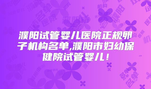 濮阳试管婴儿医院正规卵子机构名单,濮阳市妇幼保健院试管婴儿！
