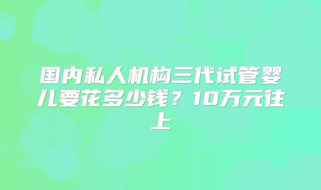 国内私人机构三代试管婴儿要花多少钱？10万元往上