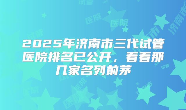 2025年济南市三代试管医院排名已公开，看看那几家名列前茅