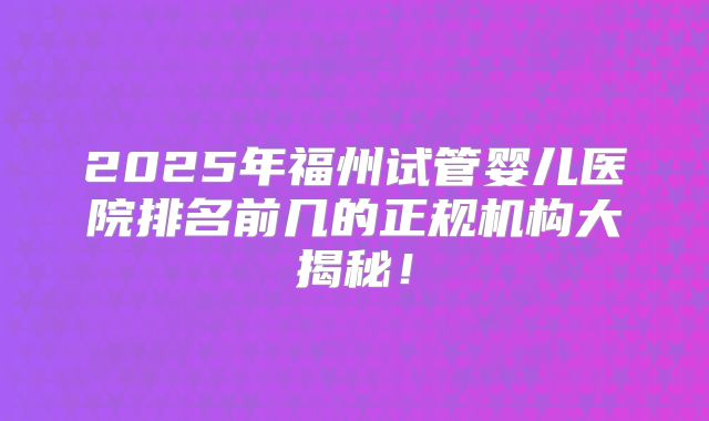 2025年福州试管婴儿医院排名前几的正规机构大揭秘！