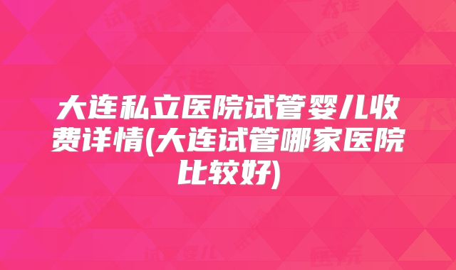 大连私立医院试管婴儿收费详情(大连试管哪家医院比较好)