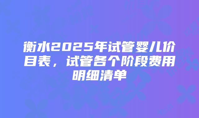 衡水2025年试管婴儿价目表，试管各个阶段费用明细清单