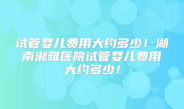 试管婴儿费用大约多少！湖南湘雅医院试管婴儿费用大约多少！