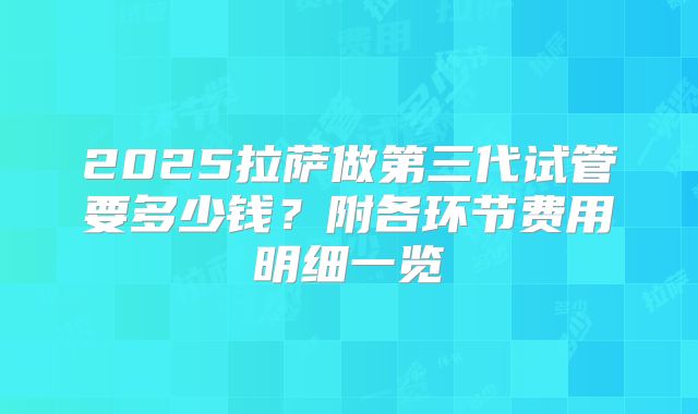 2025拉萨做第三代试管要多少钱？附各环节费用明细一览