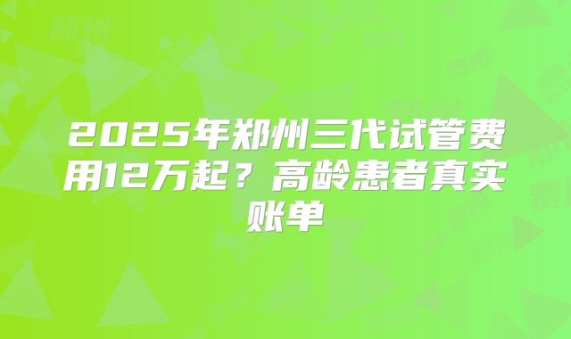 2025年郑州三代试管费用12万起？高龄患者真实账单