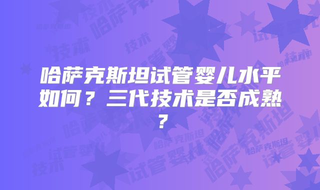 哈萨克斯坦试管婴儿水平如何？三代技术是否成熟？