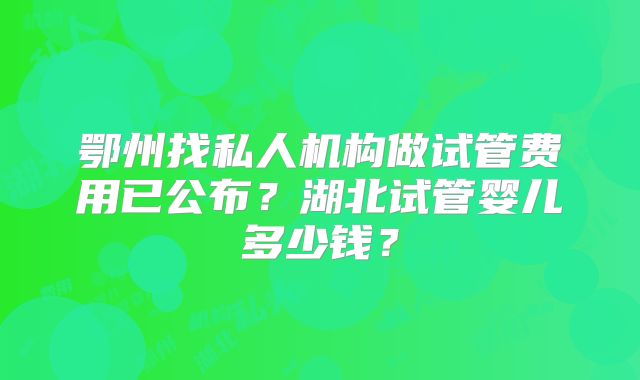 鄂州找私人机构做试管费用已公布?湖北试管婴儿多少钱?