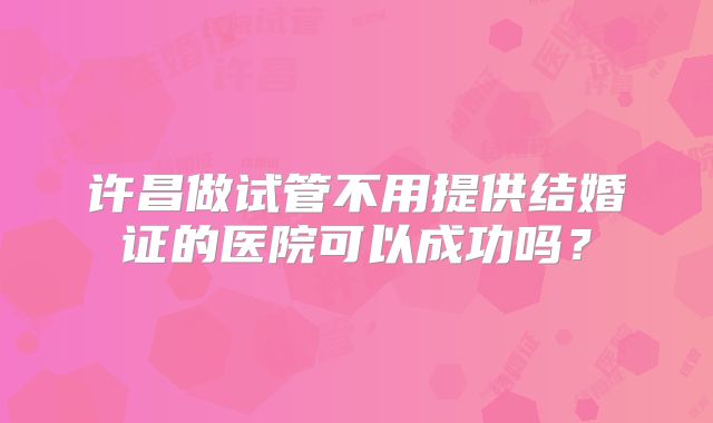 许昌做试管不用提供结婚证的医院可以成功吗？