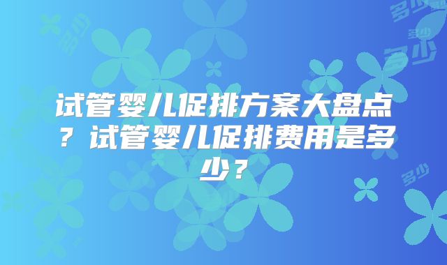 试管婴儿促排方案大盘点？试管婴儿促排费用是多少？