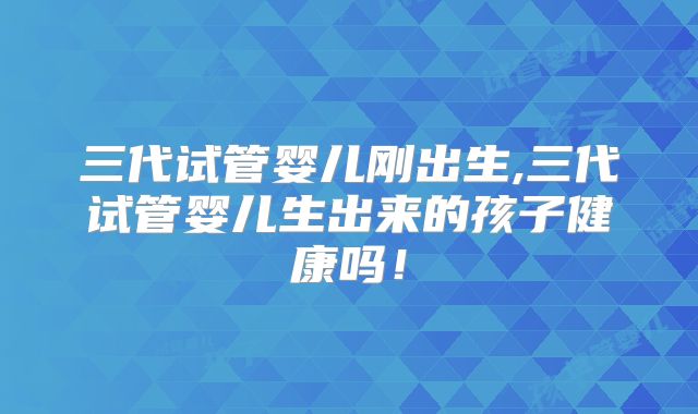 三代试管婴儿刚出生,三代试管婴儿生出来的孩子健康吗！