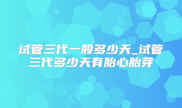试管三代一般多少天_试管三代多少天有胎心胎芽