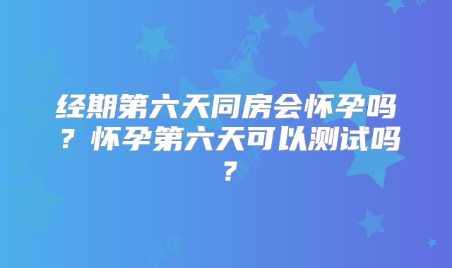 经期第六天同房会怀孕吗？怀孕第六天可以测试吗？