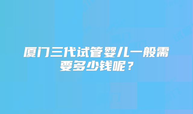 厦门三代试管婴儿一般需要多少钱呢？