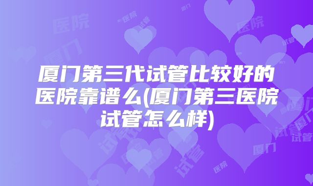 厦门第三代试管比较好的医院靠谱么(厦门第三医院试管怎么样)