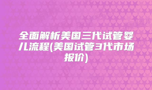 全面解析美国三代试管婴儿流程(美国试管3代市场报价)
