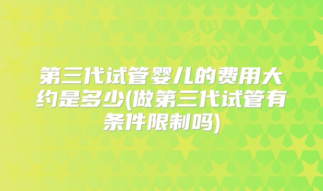 第三代试管婴儿的费用大约是多少(做第三代试管有条件限制吗)