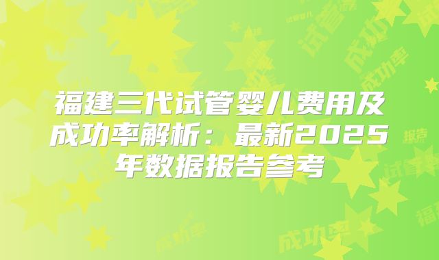 福建三代试管婴儿费用及成功率解析:最新2025年数据报告参考