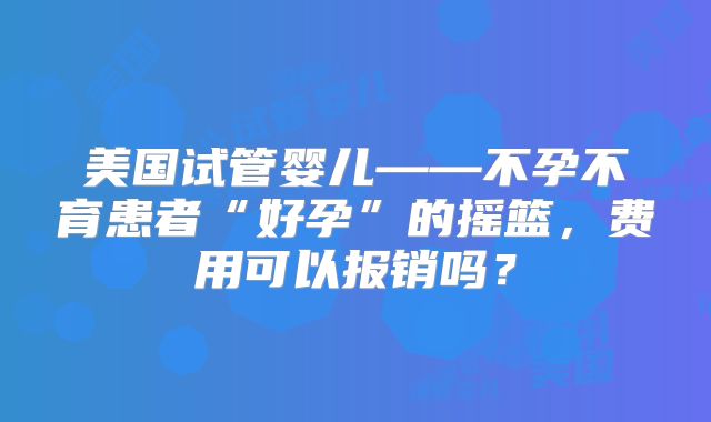 美国试管婴儿——不孕不育患者“好孕”的摇篮，费用可以报销吗？