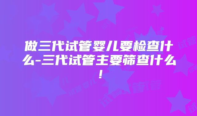 做三代试管婴儿要检查什么-三代试管主要筛查什么！
