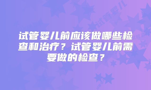 试管婴儿前应该做哪些检查和治疗？试管婴儿前需要做的检查？