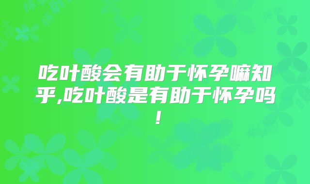 吃叶酸会有助于怀孕嘛知乎,吃叶酸是有助于怀孕吗！