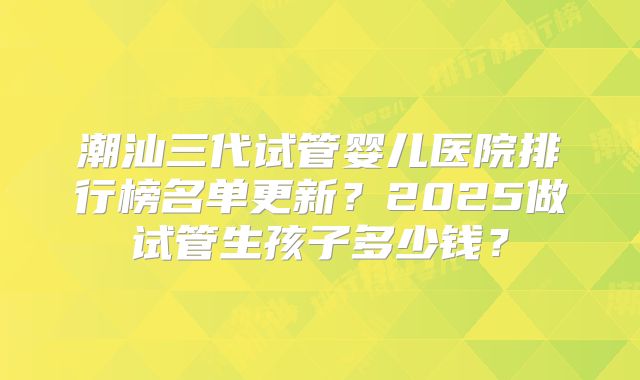 潮汕三代试管婴儿医院排行榜名单更新?2025做试管生孩子多少钱?