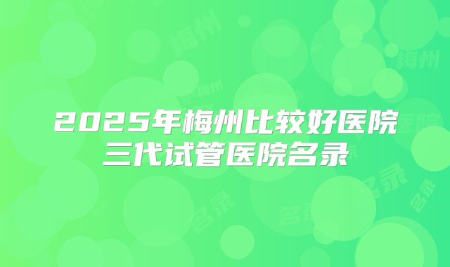 2025年梅州比较好医院三代试管医院名录